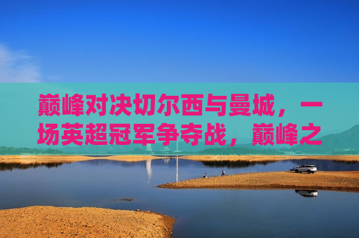 巅峰对决切尔西与曼城，一场英超冠军争夺战，巅峰之战！切尔西与曼城争夺英超冠军锦标，巅峰之战！切尔西与曼城争夺英超冠军锦标