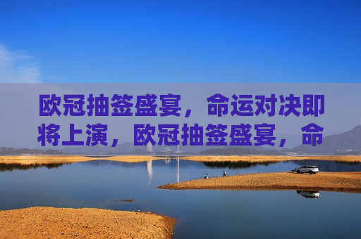欧冠抽签盛宴，命运对决即将上演，欧冠抽签盛宴，命运对决即将启幕，欧冠抽签盛宴，命运对决即将启幕
