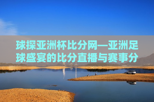 球探亚洲杯比分网—亚洲足球盛宴的比分直播与赛事分析，球探亚洲杯比分直播与赛事分析平台，球探亚洲杯比分直播与赛事分析平台——亚洲足球盛宴的比分盛宴