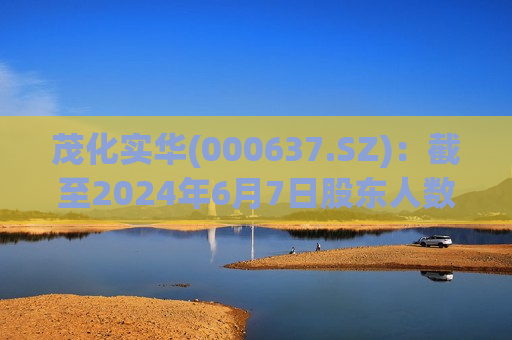 茂化实华(000637.SZ)：截至2024年6月7日股东人数为22992  第1张
