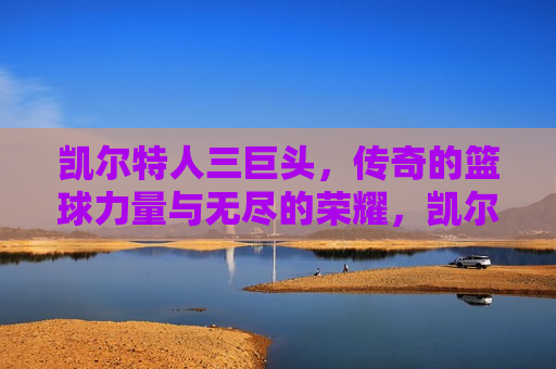 凯尔特人三巨头，传奇的篮球力量与无尽的荣耀，凯尔特人三巨头，篮球传奇的荣耀之路，凯尔特人三巨头，篮球传奇的荣耀之路  第1张