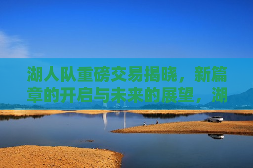 湖人队重磅交易揭晓，新篇章的开启与未来的展望，湖人队新篇章启幕，重磅交易与未来展望，湖人队新篇章启幕，重磅交易与未来展望  第1张