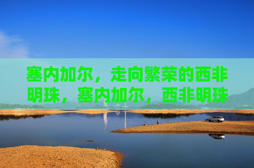 塞内加尔，走向繁荣的西非明珠，塞内加尔，西非明珠迈向繁荣之路，塞内加尔，西非明珠走向繁荣之路
