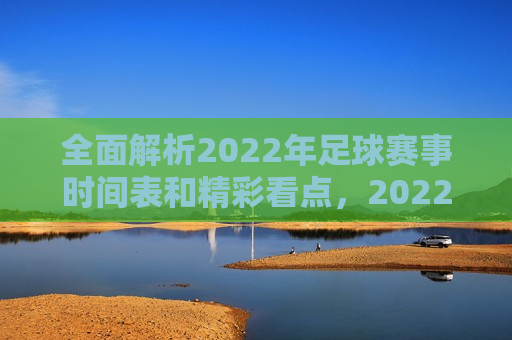 全面解析2022年足球赛事时间表和精彩看点，2022年足球赛事时间表及精彩看点全解析，2022年足球赛事时间表与精彩看点综述