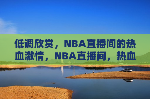 低调欣赏，NBA直播间的热血 *** ，NBA直播间，热血 *** 的低调欣赏，NBA直播间，低调欣赏热血 *** 