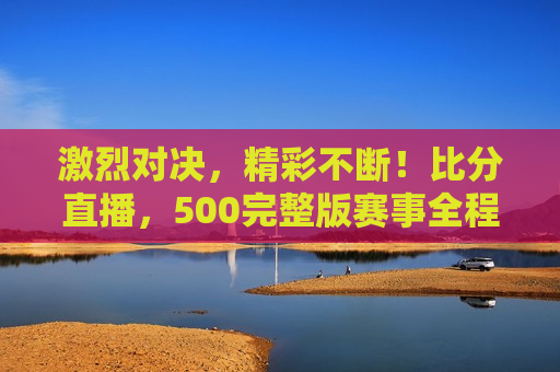 激烈对决，精彩不断！比分直播，500完整版赛事全程记录，全程记录，激烈对决，精彩赛事尽在掌握，激烈对决全程记录，精彩赛事尽在掌握  第1张