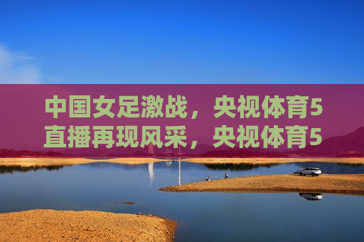 中国女足激战，央视体育5直播再现风采，央视体育5直播，中国女足激战再现风采，央视体育5直播，中国女足激战再现风采