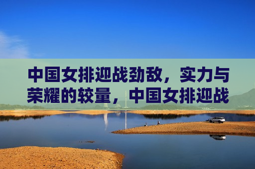 中国女排迎战劲敌，实力与荣耀的较量，中国女排迎战强敌，荣耀与实力的终极较量，中国女排迎战强敌，荣耀与实力的终极较量  第1张