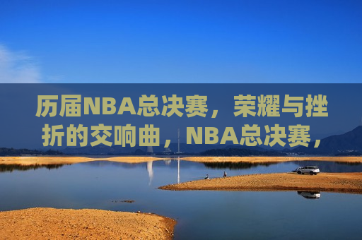 历届NBA总决赛，荣耀与挫折的交响曲，NBA总决赛，荣耀与挫折的交织篇章，NBA总决赛，荣耀与挫折的永恒篇章  第1张