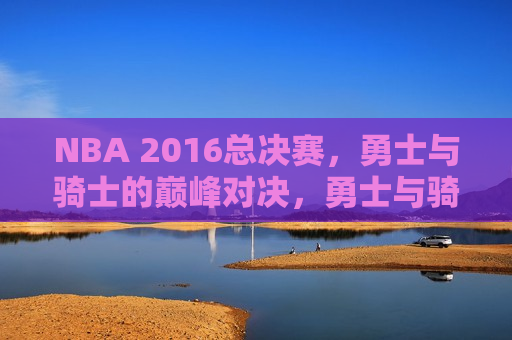 NBA 2016总决赛，勇士与骑士的巅峰对决，勇士与骑士的巅峰对决，NBA 2016总决赛，NBA 2016总决赛，勇士与骑士的巅峰之战