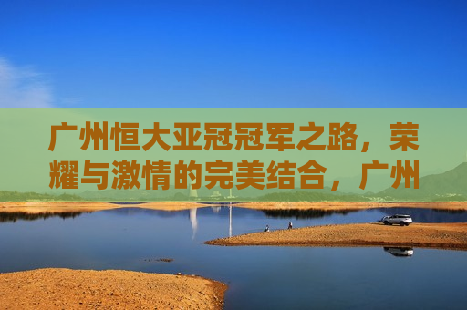 广州恒大亚冠冠军之路，荣耀与 *** 的完美结合，广州恒大亚冠荣耀之路， *** 与胜利共舞，广州恒大亚冠荣耀之路， *** 与胜利共舞  第1张