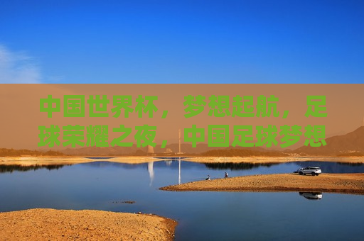 中国世界杯，梦想起航，足球荣耀之夜，中国足球梦想启航，世界杯荣耀之夜，中国足球世界杯荣耀之夜，梦想起航，足球荣耀启航  第1张