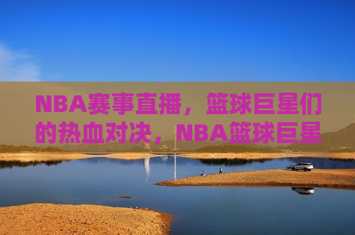 NBA赛事直播，篮球巨星们的热血对决，NBA篮球巨星热血对决，精彩赛事直播不容错过，NBA篮球巨星热血对决，精彩赛事直播不容错过！