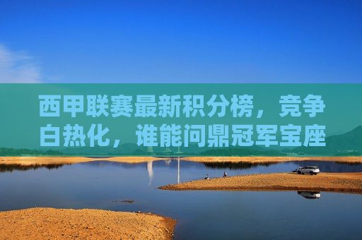 西甲联赛最新积分榜，竞争白热化，谁能问鼎冠军宝座，西甲联赛冠军之争，谁能脱颖而出？，西甲冠军之争，谁能脱颖而出，问鼎冠军宝座？