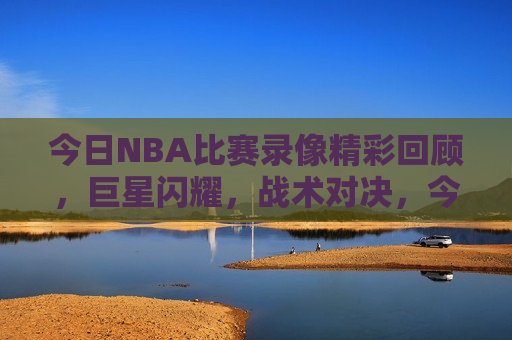 今日NBA比赛录像精彩回顾，巨星闪耀，战术对决，今日NBA巨星对决录像回顾，战术璀璨，星光闪耀，今日NBA巨星对决录像回顾，战术璀璨，星光闪耀