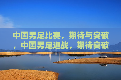 中国男足比赛，期待与突破，中国男足迎战，期待突破创佳绩，中国男足迎战，期待突破创佳绩  第1张