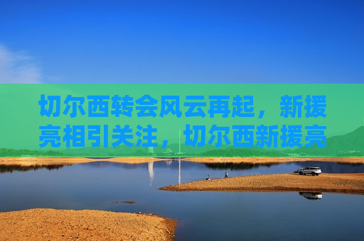 切尔西转会风云再起，新援亮相引关注，切尔西新援亮相引关注，转会风云再起，切尔西新援亮相引发转会风云关注  第1张