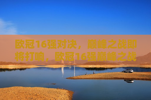 欧冠16强对决，巅峰之战即将打响，欧冠16强巅峰之战即将打响，欧冠16强巅峰之战即将点燃烽火  第1张