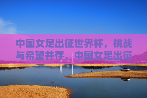 中国女足出征世界杯，挑战与希望并存，中国女足出征世界杯，挑战与希望同行，中国女足世界杯之旅，挑战与希望同行