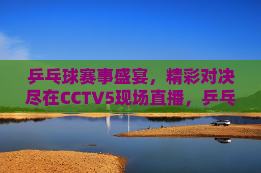 乒乓球赛事盛宴，精彩对决尽在CCTV5现场直播，乒乓球赛事盛宴现场直播，CCTV5带你看精彩对决，CCTV5现场直播，乒乓球赛事盛宴，精彩对决不容错过