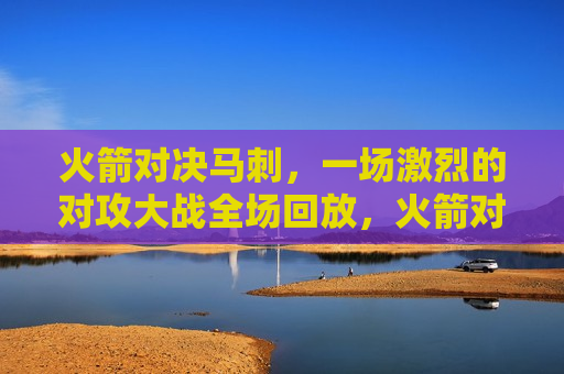 火箭对决马刺，一场激烈的对攻大战全场回放，火箭对决马刺，激烈对攻大战全程回顾，火箭对决马刺，激烈对攻大战全程回顾
