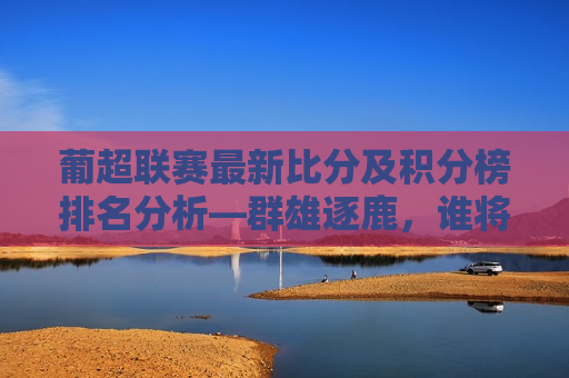 葡超联赛最新比分及积分榜排名分析—群雄逐鹿，谁将问鼎？，葡超联赛积分榜混战，谁能登顶？，葡超联赛积分榜混战，群雄逐鹿，谁能问鼎联赛之巅？  第1张