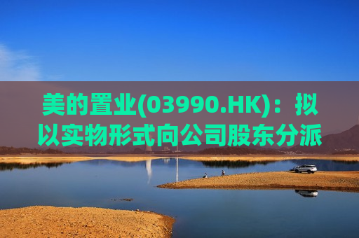 美的置业(03990.HK)：拟以实物形式向公司股东分派集团的房地产开发及销售业务