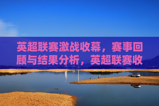 英超联赛激战收幕，赛事回顾与结果分析，英超联赛收官之战，赛事回顾与结果解析，英超联赛收官之战，赛事回顾与结果解析  第1张