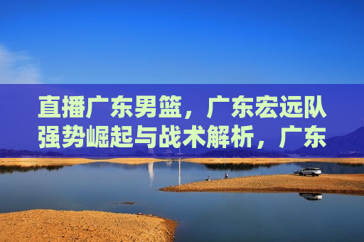 直播广东男篮，广东宏远队强势崛起与战术解析，广东宏远队强势崛起，直播解析战术与实力，广东宏远队强势崛起，直播战术解析与实力展现  第1张