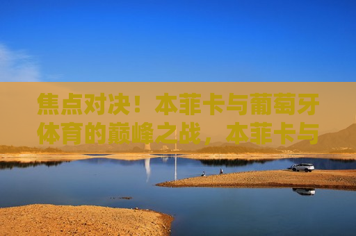 焦点对决！本菲卡与葡萄牙体育的巅峰之战，本菲卡与葡萄牙体育巅峰对决，焦点之战来袭！，本菲卡与葡萄牙体育巅峰对决，焦点之战引爆 *** 
