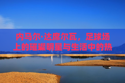 内马尔·达席尔瓦，足球场上的璀璨明星与生活中的热血战士，足球场上的璀璨明星与生活的热血战士，足球场与生活上的热血战士