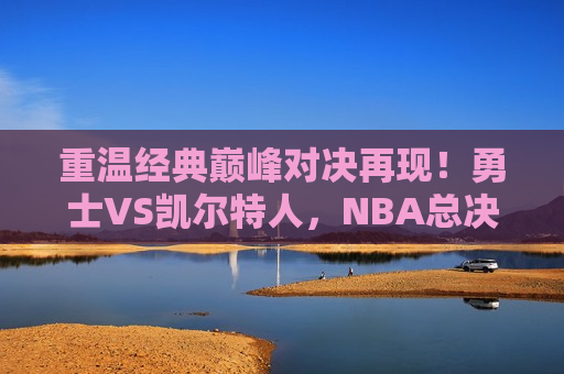 重温经典巅峰对决再现！勇士VS凯尔特人，NBA总决赛在线观看全纪实，勇士与凯尔特人巅峰对决，NBA总决赛在线纪实，勇士与凯尔特人巅峰再现，NBA总决赛在线纪实