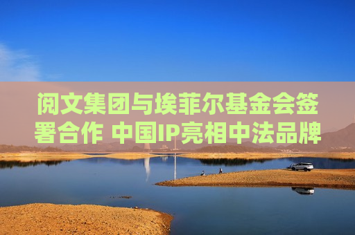 阅文集团与埃菲尔基金会签署合作 中国IP亮相中法品牌高峰论坛