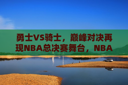 勇士VS骑士，巅峰对决再现NBA总决赛舞台，NBA总决赛，勇士与骑士的巅峰对决再现，NBA总决赛，勇士与骑士的巅峰对决重燃
