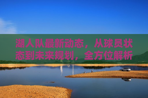 湖人队最新动态，从球员状态到未来规划，全方位解析，湖人队最新动态，球员状态与未来规划解析，湖人队最新动态，球员状态与未来规划解析