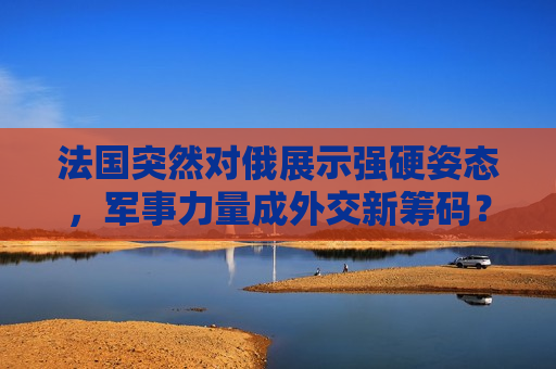 法国突然对俄展示强硬姿态，军事力量成外交新筹码？，法国对俄强硬姿态，军事力量成外交新筹码？，法国对俄强硬姿态引关注，军事力量成外交新筹码？