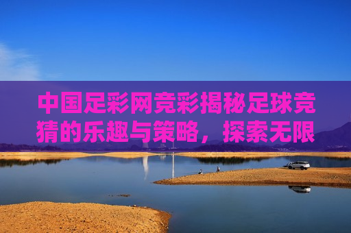 中国足彩网竞彩揭秘足球竞猜的乐趣与策略，探索无限可能的赛事预测之旅，探索足球竞猜的乐趣与策略，警惕违法犯罪风险，探索足球竞猜的乐趣与策略，警惕风险，开启预测之旅
