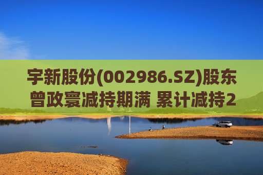 宇新股份(002986.SZ)股东曾政寰减持期满 累计减持225.52万股