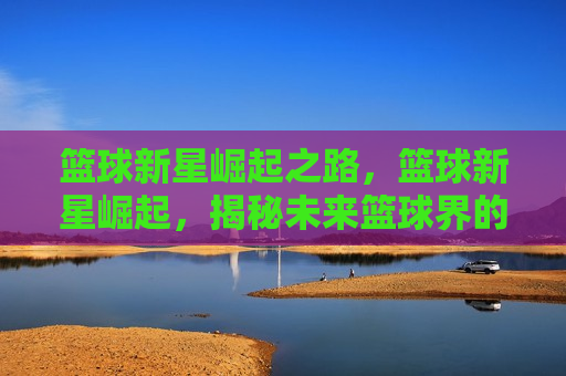 篮球新星崛起之路，篮球新星崛起，揭秘未来篮球界的璀璨之星，未来篮球界的璀璨之星，篮球新星的崛起之路  第1张
