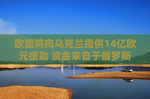 欧盟将向乌克兰提供14亿欧元援助 资金来自于俄罗斯资产的收益  第1张