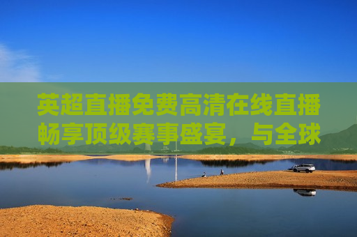 英超直播免费 *** 直播畅享顶级赛事盛宴，与全球球迷共襄盛举，英超直播盛宴，免费 *** 观看，与全球球迷共赏顶级赛事，英超直播盛宴，免费 *** 观看，全球球迷共赏顶级赛事  第1张