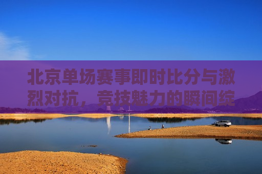 北京单场赛事即时比分与激烈对抗，竞技魅力的瞬间绽放，北京单场赛事激烈比拼，竞技魅力的瞬间绽放，北京单场赛事激烈比拼，竞技魅力的瞬间绽放  第1张