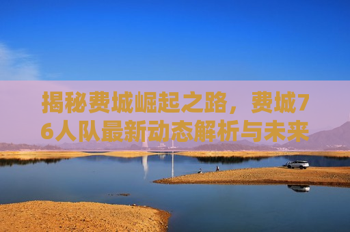 揭秘费城崛起之路，费城76人队最新动态解析与未来展望，揭秘费城崛起，费城76人队最新动态与未来展望，揭秘费城崛起，费城76人队最新动态与未来展望