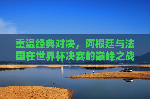 重温经典对决，阿根廷与法国在世界杯决赛的巅峰之战，重温巅峰之战，阿根廷与法国的世界杯决赛对决，重温巅峰之战，阿根廷与法国世界杯决赛对决