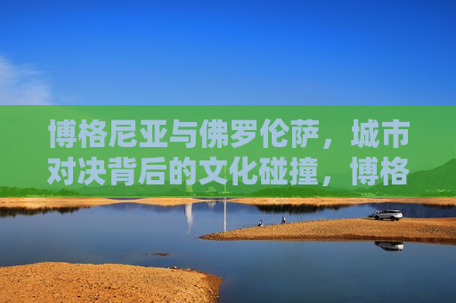 博格尼亚与佛罗伦萨，城市对决背后的文化碰撞，博格尼亚与佛罗伦萨，城市对决中的文化交锋，博格尼亚与佛罗伦萨，城市对决中的文化碰撞与交锋