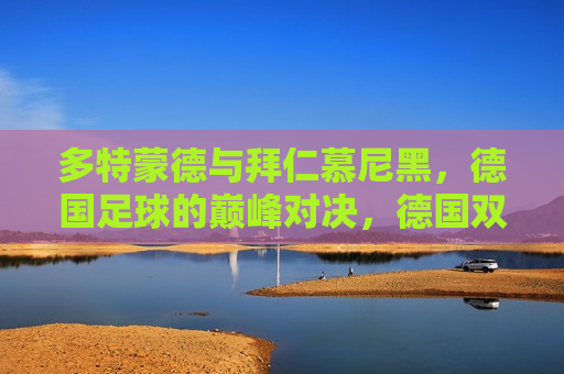 多特蒙德与拜仁慕尼黑，德国足球的巅峰对决，德国双雄之争，多特蒙德与拜仁慕尼黑巅峰对决，德国双雄之争，多特蒙德与拜仁慕尼黑的巅峰对决