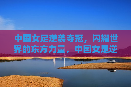 中国女足逆袭夺冠，闪耀世界的东方力量，中国女足逆袭夺冠，东方力量的璀璨闪耀，中国女足逆袭夺冠，东方力量的璀璨闪耀