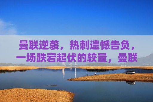 曼联逆袭，热刺遗憾告负，一场跌宕起伏的较量，曼联逆袭热刺，一场跌宕起伏的较量，曼联逆袭热刺，跌宕起伏的比赛