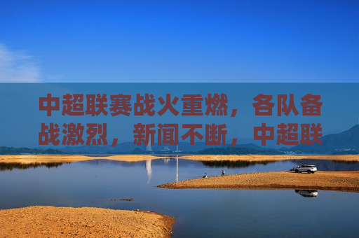 中超联赛战火重燃，各队备战激烈，新闻不断，中超联赛战火重燃，各队备战紧张，新闻频频，中超联赛重启，球队备战紧张，新闻不断