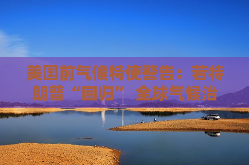 美国前气候特使警告：若特朗普“回归” 全球气候治理将受挫